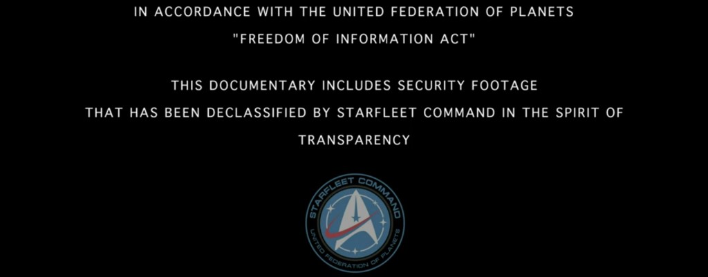 In Accordance with the United Federation of Planets " Freedom of Information Act" This documentary includes security footage that has been declassified by Starfleet Command in the spirt of Transparency"